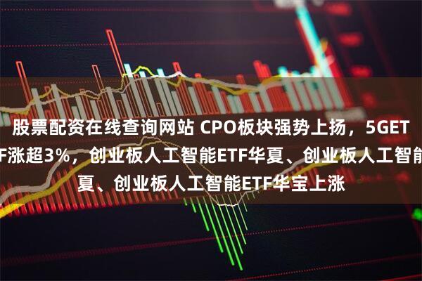 股票配资在线查询网站 CPO板块强势上扬，5GETF、5G通信ETF涨超3%，创业板人工智能ETF华夏、创业板人工智能ETF华宝上涨
