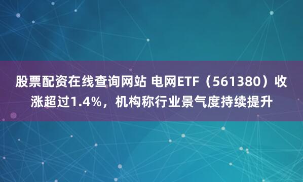 股票配资在线查询网站 电网ETF（561380）收涨超过1.4%，机构称行业景气度持续提升