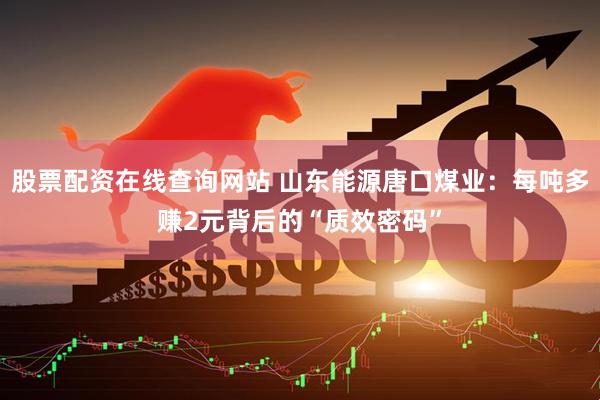 股票配资在线查询网站 山东能源唐口煤业：每吨多赚2元背后的“质效密码”