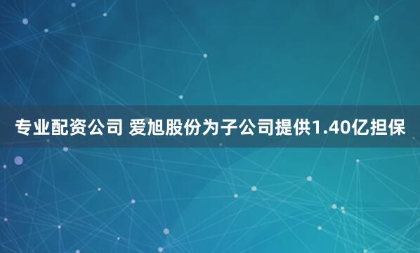 专业配资公司 爱旭股份为子公司提供1.40亿担保