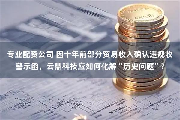 专业配资公司 因十年前部分贸易收入确认违规收警示函，云鼎科技应如何化解“历史问题”？