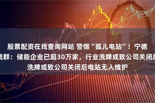 股票配资在线查询网站 警惕“孤儿电站”！宁德时代董事长曾毓群：储能企业已超30万家，行业洗牌或致公司关闭后电站无人维护
