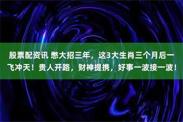 股票配资讯 憋大招三年，这3大生肖三个月后一飞冲天！贵人开路，财神提携，好事一波接一波！