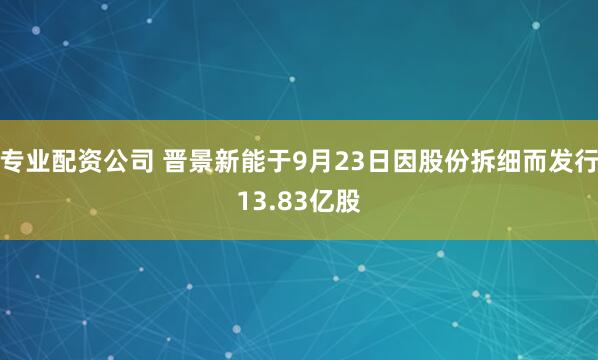 专业配资公司 晋景新能于9月23日因股份拆细而发行13.83亿股