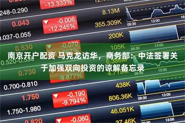 南京开户配资 马克龙访华，商务部：中法签署关于加强双向投资的谅解备忘录