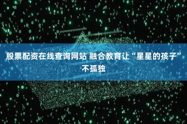 股票配资在线查询网站 融合教育让“星星的孩子”不孤独