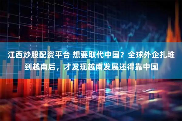 江西炒股配资平台 想要取代中国？全球外企扎堆到越南后，才发现越南发展还得靠中国