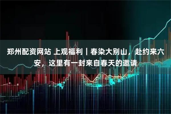 郑州配资网站 上观福利｜春染大别山，赴约来六安，这里有一封来自春天的邀请