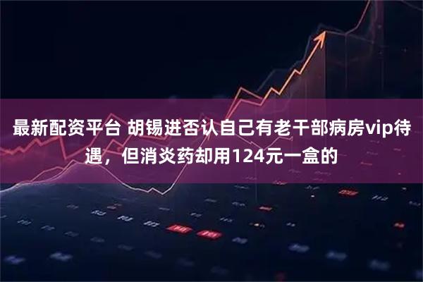 最新配资平台 胡锡进否认自己有老干部病房vip待遇，但消炎药却用124元一盒的