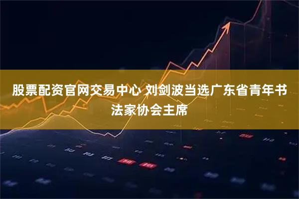 股票配资官网交易中心 刘剑波当选广东省青年书法家协会主席